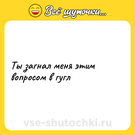 Шутка: Ты загнал меня этим вопросом в гугл