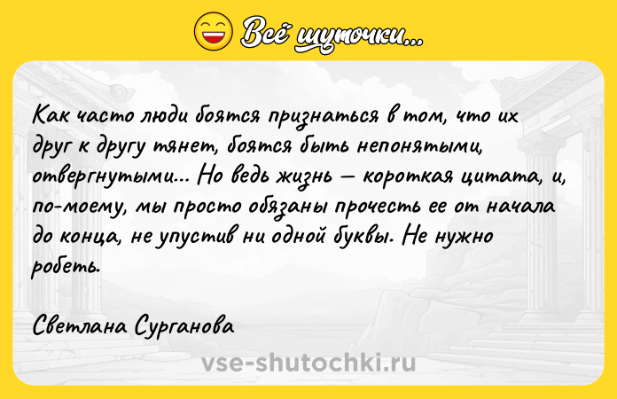 Цитата: Как часто люди боятся признаться в том, что их друг к другу тянет, боятся быть непонятыми, отвергнутыми Но ведь жизнь короткая цитата, и, по-моему, мы просто обязаны прочесть ее от начала до конца, не упустив ни одной буквы. Не нужно робеть.Светлана Сурганова