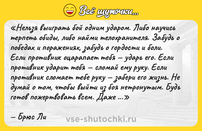 Цитата: Нельзя выиграть бой одним ударом. Либо научись терпеть обиды, либо найми телохранителя. Забудь о победах и поражениях, забудь о гордости и боли. Если противник оцарапает тебя ударь его. Если противник ударит тебя сломай ему руку. Если противник сломает тебе руку забери его жизнь. Не думай о том, чтобы выйти из боя нетронутым. Будь готов пожертвовать всем. Даже жизнью.Брюс Ли