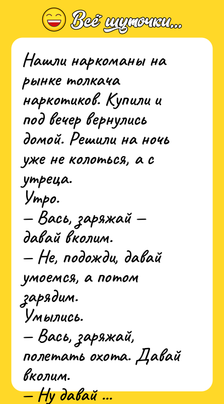 Шутка: Нашли наркоманы на рынке толкача наркотиков. Купили и под вечер вернулись домой. Решили на ночьуже не колоться, а с утреца.Утро. Вась, заряжай давай вколим. Не, подожди, давай умоемся, а потом зарядим.Умылись. Вась, заряжай, полетать охота. Давай вколим. Ну давай поедим, чтобы не на голодный желудок, а потом вколим и полетаем.Поели. Вась, заряжай!Выходит на крыльцо и смотрит в небо. Там полно туч. Не, Вась! Сегодня уже не будем погода не летная.