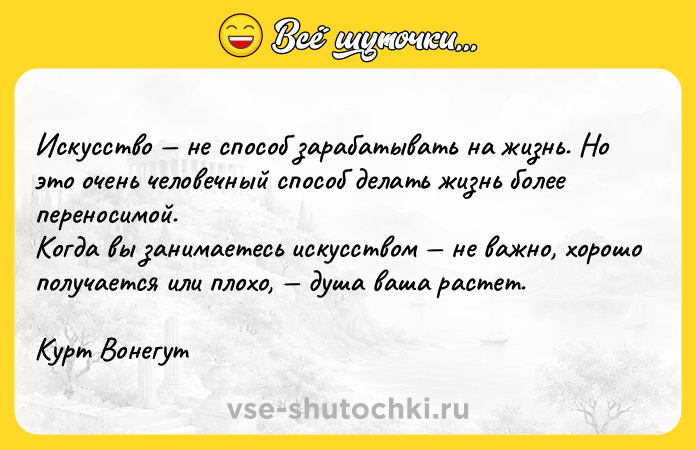 Цитата: Искусство не способ зарабатывать на жизнь. Но это очень человечный способ делать жизнь более переносимой. Когда вы занимаетесь искусством не важно, хорошо получается или плохо, душа ваша растет.Курт Вонегут