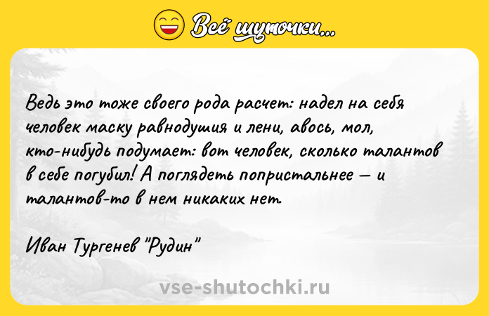 Цитата: Ведь это тоже своего рода расчет: надел на себя человек маску равнодушия и лени, авось, мол, кто-нибудь подумает: вот человек, сколько талантов в себе погубил! А поглядеть попристальнее и талантов-то в нем никаких нет.Иван Тургенев Рудин