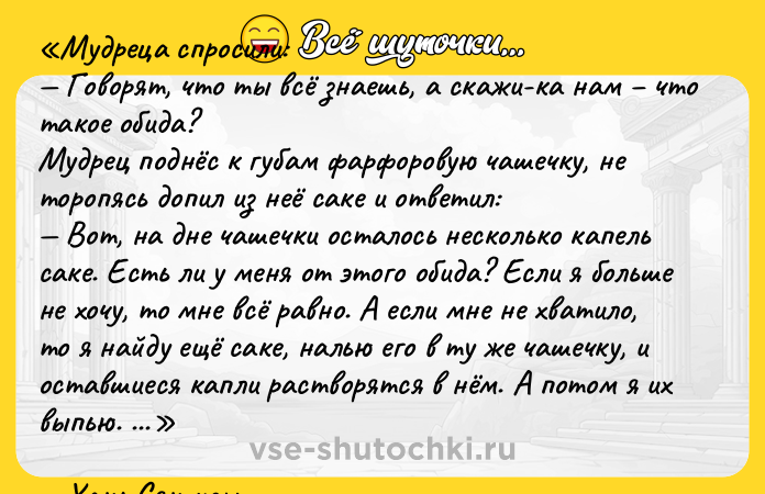 Цитата: Мудреца спросили: Говорят, что ты всё знаешь, а скажи-ка нам что такое обида?Мудрец поднёс к губам фарфоровую чашечку, не торопясь допил из неё саке и ответил: Вот, на дне чашечки осталось несколько капель саке. Есть ли у меня от этого обида? Если я больше не хочу, то мне всё равно. А если мне не хватило, то я найду ещё саке, налью его в ту же чашечку, и оставшиеся капли растворятся в нём. А потом я их выпью. Вот так и обида, человек сам решает, бесконечно мучить себя своей обидой, или сделать так, чтобы она растворилась с пользой.Хань Сян-цзы