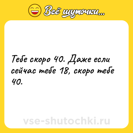 Шутка: Тебе скоро 40. Даже если сейчас тебе 18, скоро тебе 40.