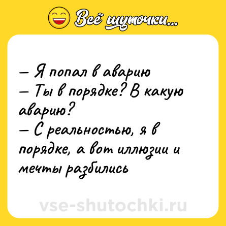 Шутка: — Я попал в аварию <br>— Ты в порядке? В какую аварию? <br>— С реальностью, я в порядке, а вот иллюзии и мечты разбились