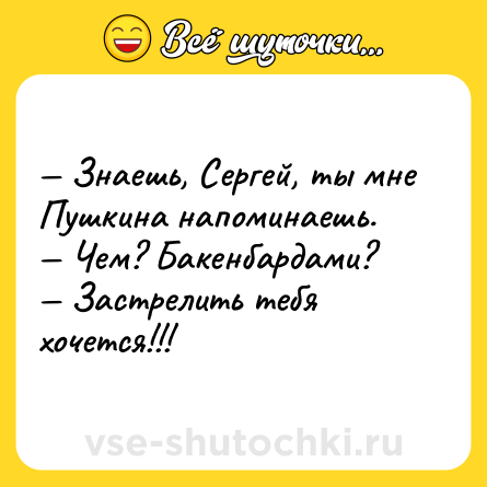 Шутка: — Знаешь, Сергей, ты мне Пушкина напоминаешь. <br>— Чем? Бакенбардами? <br>— Застрелить тебя хочется!!!