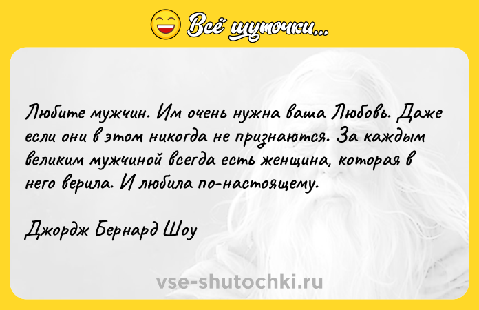 Цитата: Любите мужчин. Им очень нужна ваша Любовь. Даже если они в этом никогда не признаются. За каждым великим мужчиной всегда есть женщина, которая в него верила. И любила по-настоящему.Джордж Бернард Шоу