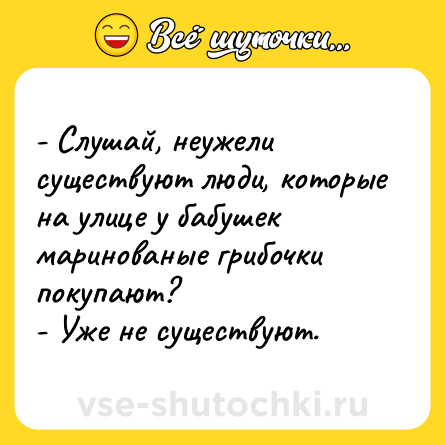 Шутка: - Слушай, неужели существуют люди, которые на улице у бабушек маринованые грибочки покупают?<br>- Уже не существуют.