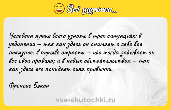 Цитата: Человека лучше всего узнать в трех ситуациях: в уединении так как здесь он снимает с себя все показное в порыве страсти ибо тогда забывает он все свои правила и в новых обстоятельствах так как здесь его покидает сила привычки. Френсис Бэкон