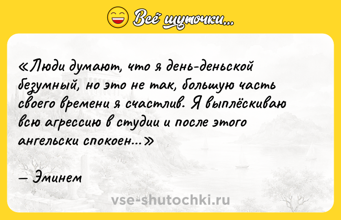 Цитата: Люди думают, что я день-деньской безумный, но это не так, большую часть своего времени я счастлив. Я выплёскиваю всю агрессию в студии и после этого ангельски спокоен Эминем