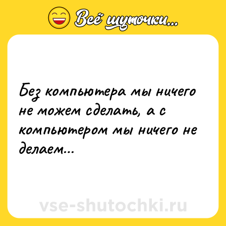 Шутка: Без компьютера мы ничего не можем сделать, а с компьютером мы ничего не делаем…