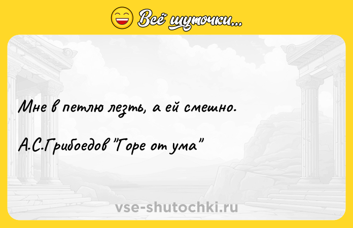 Цитата: Мне в петлю лезть, а ей смешно. А.С.Грибоедов Горе от ума