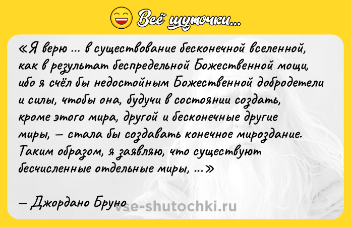 Цитата: Я верю в существование бесконечной вселенной, как в результат беспредельной Божественной мощи, ибо я счёл бы недостойным Божественной добродетели и силы, чтобы она, будучи в состоянии создать, кроме этого мира, другой и бесконечные другие миры, стала бы создавать конечное мироздание. Таким образом, я заявляю, что существуют бесчисленные отдельные миры, подобные нашей Земле, которые, как учил Пифагор и как я понимаю, являются звёздами, подобными по своему естеству Луне, другим планетам и другим звёздам, которые бесчисленны все эти небесные тела являются мирами, и числа им нет, и все они образуют бесконечную Вселенную в беспредельном пространстве и это называется беспредельной вселенной с бесчисленными мирами и в этом двойное величие: величие вселенной и заключенного в ней множества миров Джордано Бруно