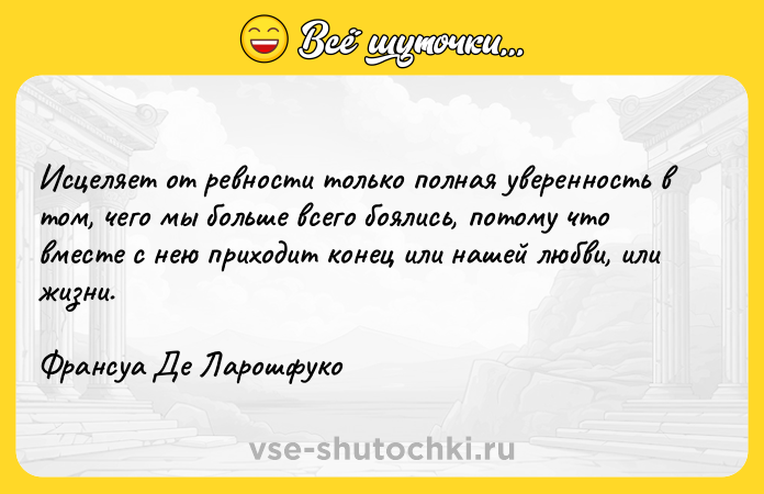 Цитата: Исцеляет от ревности только полная уверенность в том, чего мы больше всего боялись, потому что вместе с нею приходит конец или нашей любви, или жизни.Франсуа Де Ларошфуко