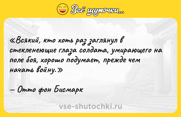Цитата: Всякий, кто хоть раз заглянул в стекленеющие глаза солдата, умирающего на поле боя, хорошо подумает, прежде чем начать войну.Отто фон Бисмарк