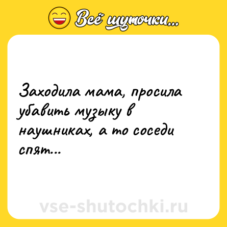 Шутка: Заходила мама, просила убавить музыку в наушниках, а то соседи спят...