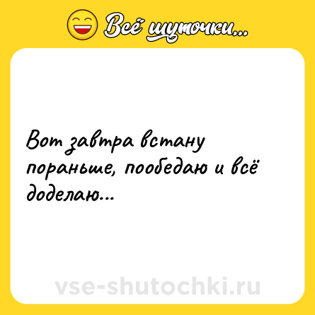 Шутка: Вот завтра встану пораньше, пообедаю и всё доделаю...
