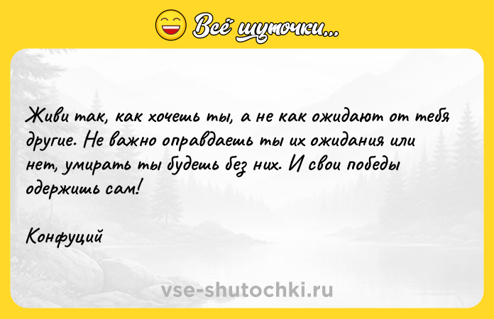 Цитата: Живи так, как хочешь ты, а не как ожидают от тебя другие. Не важно оправдаешь ты их ожидания или нет, умирать ты будешь без них. И свои победы одержишь сам!Конфуций