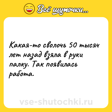 Шутка: Какая-то сволочь 50 тысяч лет назад взяла в руки палку. Так появилась работа.