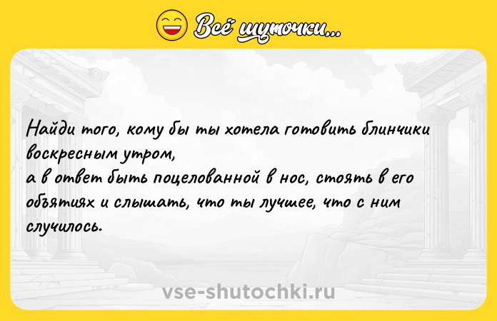 Цитата: Найди того, кому бы ты хотела готовить блинчики воскресным утром, а в ответ быть поцелованной в нос, стоять в его объятиях и слышать, что ты лучшее, что с ним случилось.