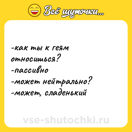 Шутка: -как ты к геям относишься? <br>-пассивно <br>-может нейтрально? <br>-может, сладенький