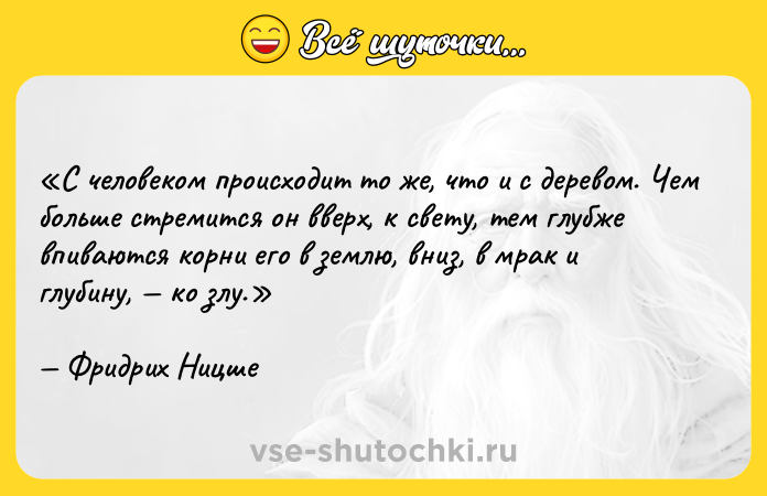 Цитата: С человеком происходит то же, что и с деревом. Чем больше стремится он вверх, к свету, тем глубже впиваются корни его в землю, вниз, в мрак и глубину, ко злу.Фридрих Ницше