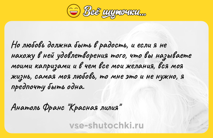Цитата: Но любовь должна быть в радость, и если я не нахожу в ней удовлетворения того, что вы называете моими капризами и в чем все мои желания, вся моя жизнь, самая моя любовь, то мне это и не нужно, я предпочту быть одна.Анатоль Франс Красная лилия