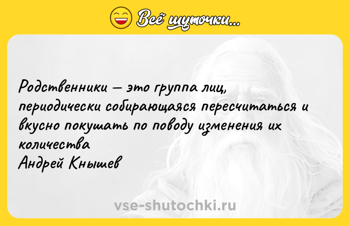 Цитата: Родственники это группа лиц, периодически собирающаяся пересчитаться и вкусно покушать по поводу изменения их количества Андрей Кнышев