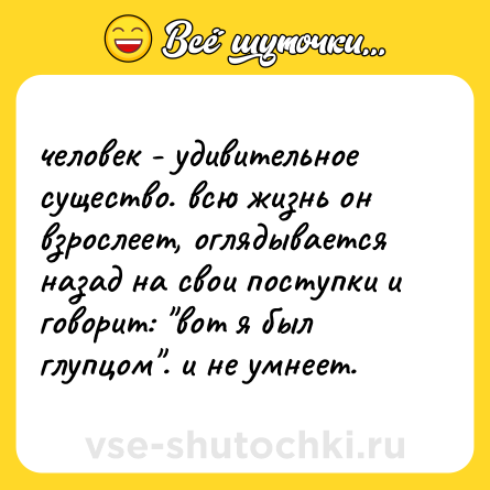 Шутка: человек - удивительное существо. всю жизнь он взрослеет, оглядывается назад на свои поступки и говорит: 