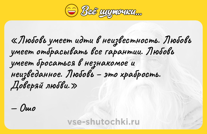 Цитата: Любовь умеет идти в неизвестность. Любовь умеет отбрасывать все гарантии. Любовь умеет бросаться в незнакомое и неизведанное. Любовь это храбрость. Доверяй любви.Ошо