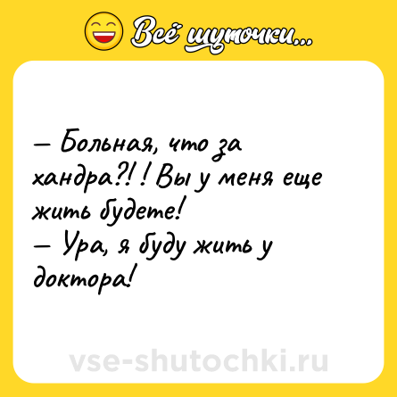 Шутка: — Больная, что за хандра?! ! Вы у меня еще жить будете!<br>— Ура, я буду жить у доктора!