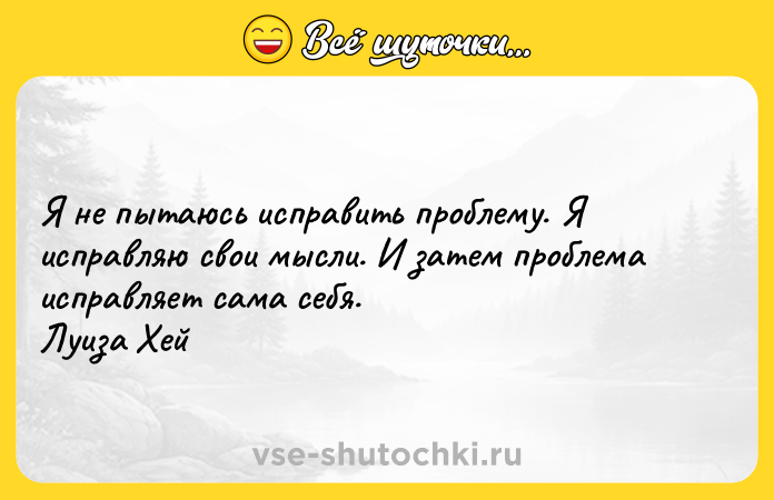 Цитата: Я не пытаюсь исправить проблему. Я исправляю свои мысли. И затем проблема исправляет сама себя. Луиза Хей