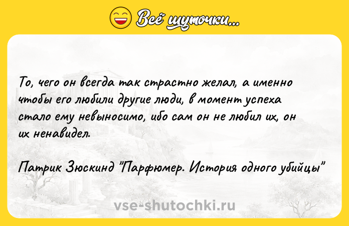 Цитата: То, чего он всегда так страстно желал, а именно чтобы его любили другие люди, в момент успеха стало ему невыносимо, ибо сам он не любил их, он их ненавидел.Патрик Зюскинд Парфюмер. История одного убийцы