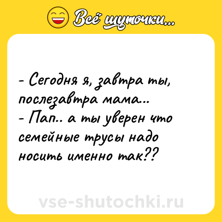 Шутка: - Сегодня я, завтра ты, послезавтра мама...<br>- Пап.. а ты уверен что семейные трусы надо носить именно так??