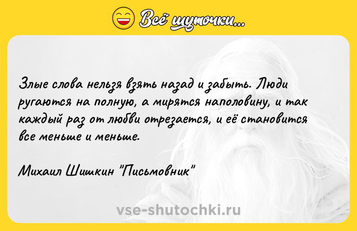 Цитата: Злые слова нельзя взять назад и забыть. Люди ругаются на полную, а мирятся наполовину, и так каждый раз от любви отрезается, и её становится все меньше и меньше.Михаил Шишкин Письмовник