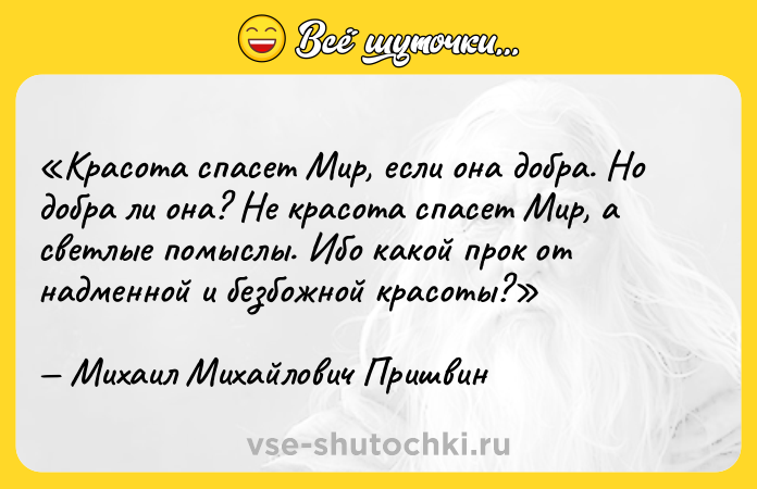 Цитата: Красота спасет Мир, если она добра. Но добра ли она? Не красота спасет Мир, а светлые помыслы. Ибо какой прок от надменной и безбожной красоты?Михаил Михайлович Пришвин