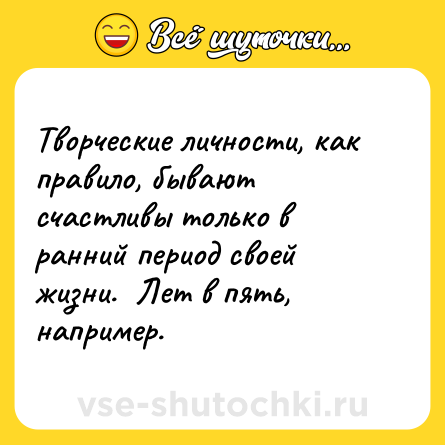 Шутка: Творческие личности, как правило, бывают счастливы только в ранний период своей жизни.  Лет в пять, например.