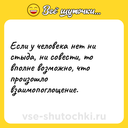 Шутка: Если у человека нет ни стыда, ни совести, то вполне возможно, что произошло взаимопоглощение.