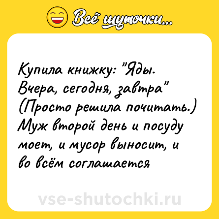 Шутка: Купила книжку: Яды. Вчера, сегодня, завтра (Просто решила почитать.) Муж второй день и посуду моет, и мусор выносит, и во всём соглашается