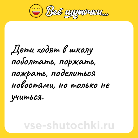 Шутка: Дети ходят в школу поболтать, поржать, пожрать, поделиться новостями, но только не учиться.