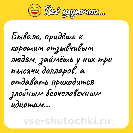 Шутка: Бывало, придёшь к хорошим отзывчивым людям, займёшь у них три тысячи долларов, а отдавать приходится злобным бесчеловечным идиотам…