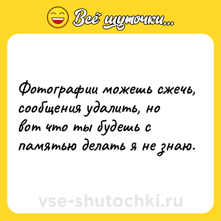 Шутка: Фотографии можешь сжечь, сообщения удалить, но вот что ты будешь с памятью делать я не знаю.
