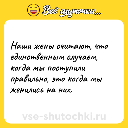Шутка: Наши жены считают, что единственным случаем, когда мы поступили правильно, это когда мы женились на них.