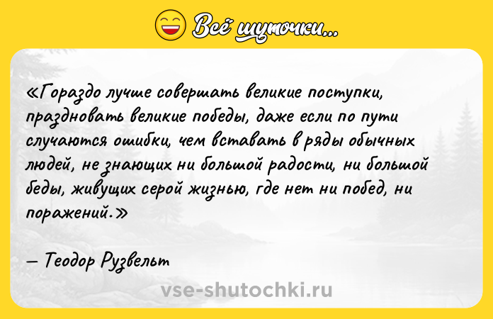 Цитата: Гораздо лучше совершать великие поступки, праздновать великие победы, даже если по пути случаются ошибки, чем вставать в ряды обычных людей, не знающих ни большой радости, ни большой беды, живущих серой жизнью, где нет ни побед, ни поражений.Теодор Рузвельт
