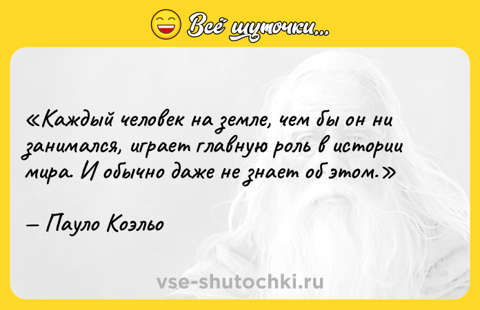 Цитата: Каждый человек на земле, чем бы он ни занимался, играет главную роль в истории мира. И обычно даже не знает об этом.Пауло Коэльо