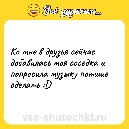 Шутка: Ко мне в друзья сейчас добавилась моя соседка и попросила музыку потише сделать :D