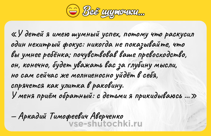 Цитата: У детей я имею шумный успех, потому что раскусил один нехитрый фокус: никогда не показывайте, что вы умнее ребёнка почувствовав ваше превосходство, он, конечно, будет уважать вас за глубину мысли, но сам сейчас же молниеносно уйдёт в себя, спрячется как улитка в раковину.У меня приём обратный: с детьми я прикидываюсь невероятно наивным, даже жалким человечишкой, который нуждается в покровительстве и защите. Может быть, в глубине души малыш даже будет немного презирать меня. Пусть. Зато он чувствует своё превосходство, милостиво берёт меня под свою защиту, и душа его раскрывается передо мной, как чашечка цветка перед лучом солнца.Аркадий Тимофеевич Аверченко