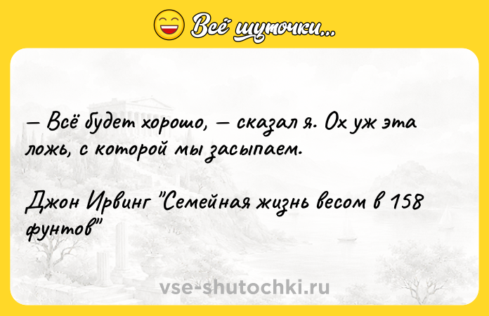 Цитата: Всё будет хорошо, сказал я. Ох уж эта ложь, с которой мы засыпаем.Джон Ирвинг Семейная жизнь весом в 158 фунтов