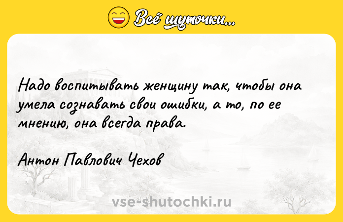 Цитата: Надо воспитывать женщину так, чтобы она умела сознавать свои ошибки, а то, по ее мнению, она всегда права.Антон Павлович Чехов