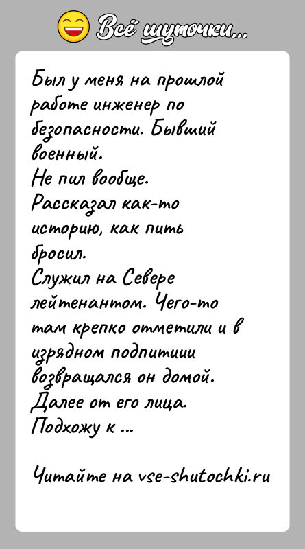 История: Был у меня на прошлой работе инженер по безопасности. Бывший военный.Не пил вообще. Рассказал как-то историю, как пить бросил.Служил на